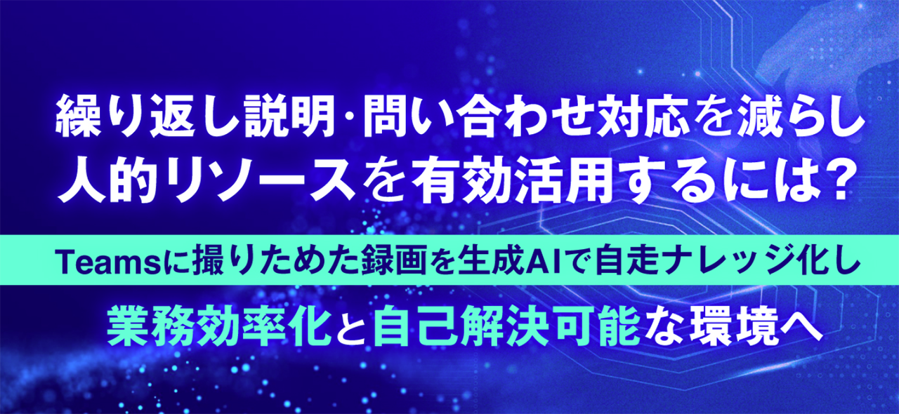 繰り返し説明・問い合わせ対応を減らし、人的リソースを有効活用するには？～Teamsに撮りためた録画を生成AIで自走ナレッジ化し、業務効率化と自己解決可能な環境へ～